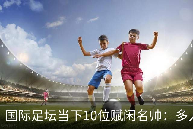 国际足坛当下10位赋闲名帅：多人拿过欧冠，有人拿过世界杯