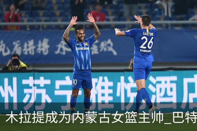 木拉提成为内蒙古女篮主帅 巴特尔担任领队